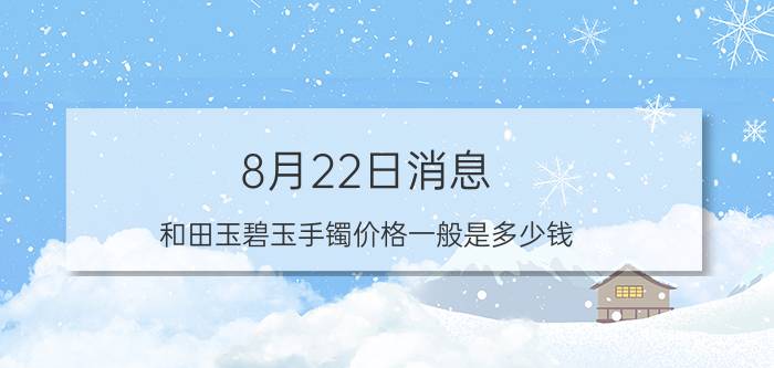 8月22日消息 和田玉碧玉手镯价格一般是多少钱 价格并不便宜